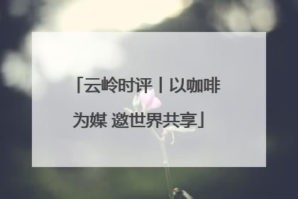云岭时评丨以咖啡为媒 邀世界共享