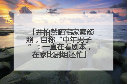 井柏然晒宅家素颜照，自称“中年男子”：一直在看剧本，在家比剧组还忙