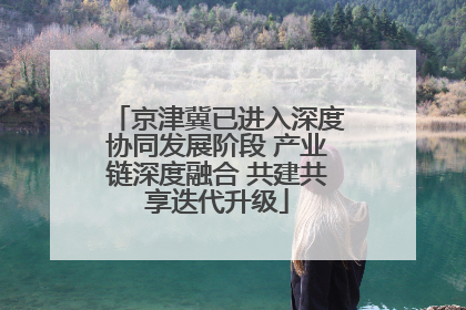 京津冀已进入深度协同发展阶段 产业链深度融合 共建共享迭代升级