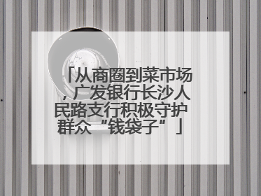 从商圈到菜市场，广发银行长沙人民路支行积极守护群众“钱袋子”