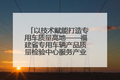 以技术赋能打造专用车质量高地——福建省专用车辆产品质量检验中心服务产业高质量发展纪实