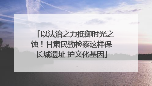 以法治之力抵御时光之蚀！甘肃民勤检察这样保长城遗址 护文化基因