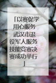 以赛促学 用心服务 武汉市退役军人服务技能竞赛决赛成功举行