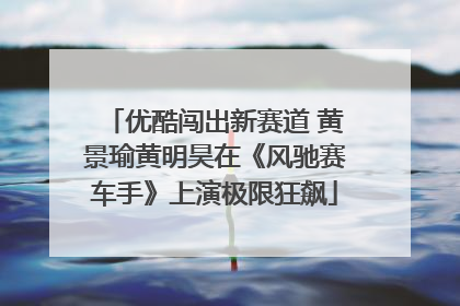 优酷闯出新赛道 黄景瑜黄明昊在《风驰赛车手》上演极限狂飙