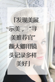 发现美展示美，“寻美推荐官”颜大卿用镜头记录多样美好