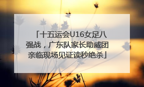 十五运会U16女足八强战，广东队家长助威团亲临现场见证读秒绝杀