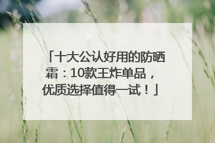 十大公认好用的防晒霜：10款王炸单品，优质选择值得一试！