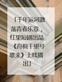千年运河激荡青春乐章，红果短剧出品《舟楫千里号歌来》上线播出