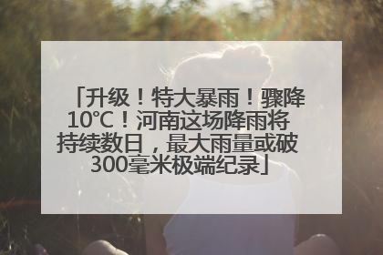 升级！特大暴雨！骤降10℃！河南这场降雨将持续数日，最大雨量或破300毫米极端纪录