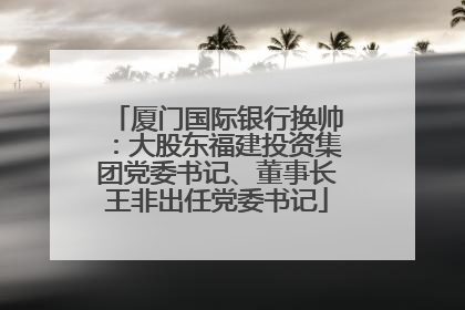 厦门国际银行换帅：大股东福建投资集团党委书记、董事长王非出任党委书记