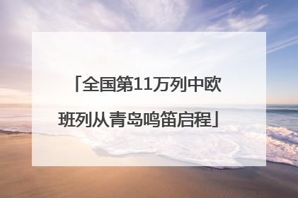 全国第11万列中欧班列从青岛鸣笛启程