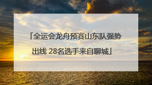 全运会龙舟预赛山东队强势出线 28名选手来自聊城