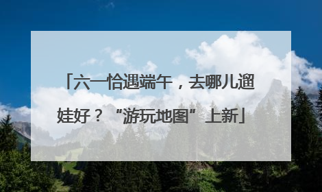 六一恰遇端午，去哪儿遛娃好？“游玩地图”上新