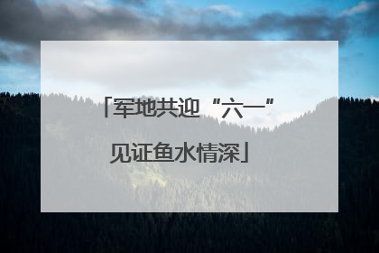 军地共迎“六一” 见证鱼水情深