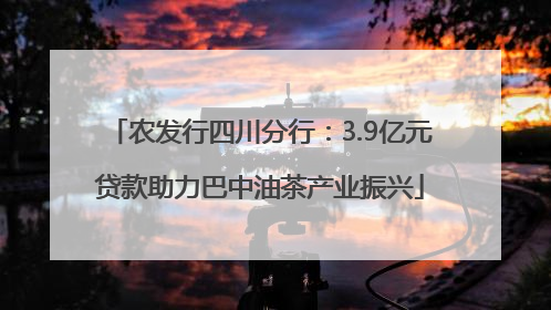 农发行四川分行：3.9亿元贷款助力巴中油茶产业振兴