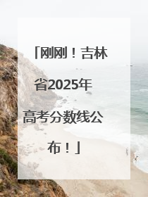 刚刚！吉林省2025年高考分数线公布！