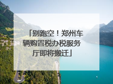 别跑空！郑州车辆购置税办税服务厅即将搬迁