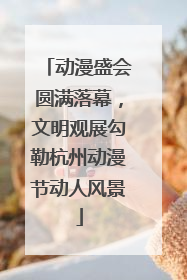 动漫盛会圆满落幕，文明观展勾勒杭州动漫节动人风景