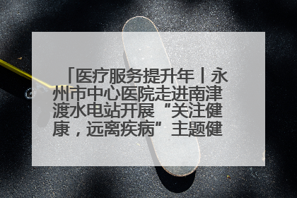 医疗服务提升年丨永州市中心医院走进南津渡水电站开展“关注健康，远离疾病”主题健康促进活动