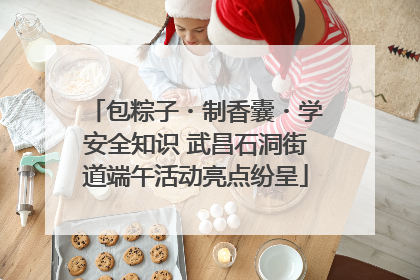 包粽子・制香囊・学安全知识 武昌石洞街道端午活动亮点纷呈