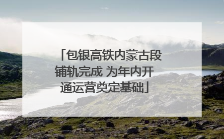 包银高铁内蒙古段铺轨完成 为年内开通运营奠定基础