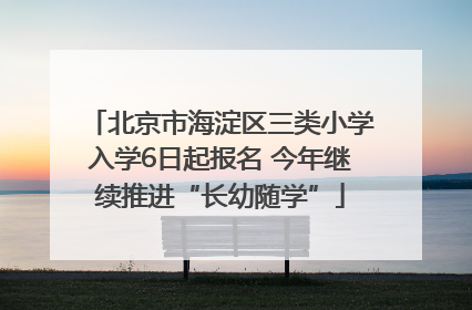 北京市海淀区三类小学入学6日起报名 今年继续推进“长幼随学”