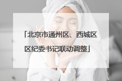 北京市通州区、西城区区纪委书记联动调整