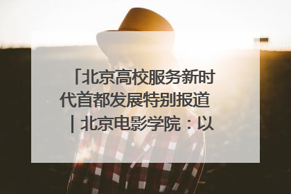 北京高校服务新时代首都发展特别报道｜北京电影学院：以光影为笔 绘就首都高质量发展新画卷