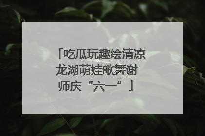 吃瓜玩趣绘清凉 龙湖萌娃歌舞谢师庆“六一”