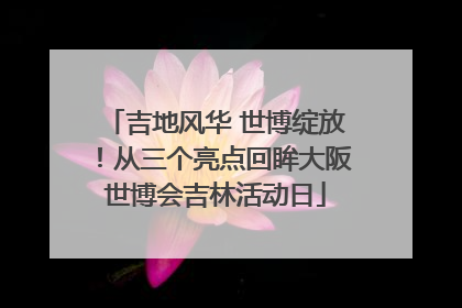 吉地风华 世博绽放！从三个亮点回眸大阪世博会吉林活动日