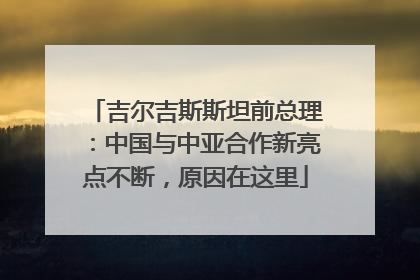 吉尔吉斯斯坦前总理：中国与中亚合作新亮点不断，原因在这里
