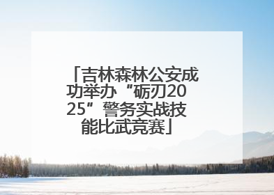 吉林森林公安成功举办“砺刃2025”警务实战技能比武竞赛