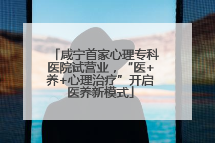 咸宁首家心理专科医院试营业，“医+养+心理治疗”开启医养新模式