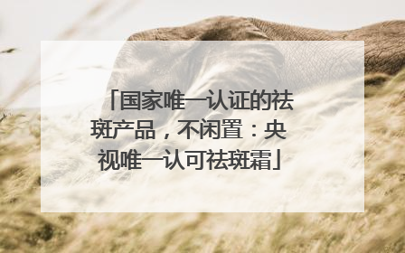国家唯一认证的祛斑产品，不闲置：央视唯一认可祛斑霜