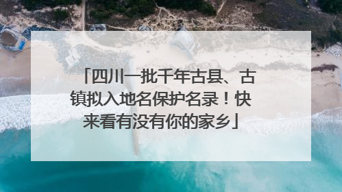四川一批千年古县、古镇拟入地名保护名录！快来看有没有你的家乡