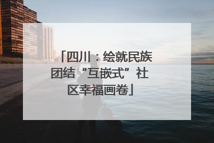 四川：绘就民族团结“互嵌式”社区幸福画卷