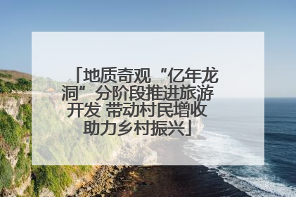 地质奇观“亿年龙洞”分阶段推进旅游开发 带动村民增收助力乡村振兴