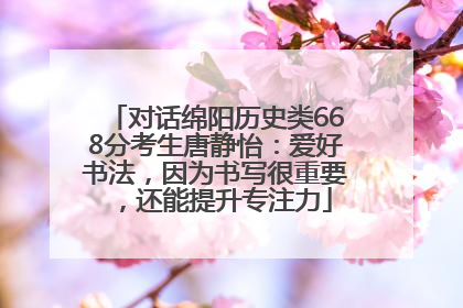 对话绵阳历史类668分考生唐静怡：爱好书法，因为书写很重要，还能提升专注力