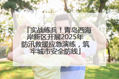实战练兵！青岛西海岸新区开展2025年防汛救援应急演练，筑牢城市安全防线