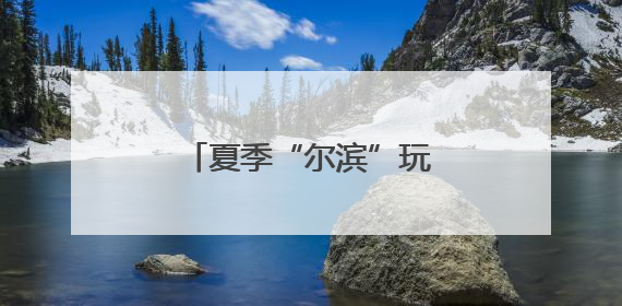 夏季“尔滨”玩什么？“文旅顶流”又上新了！