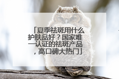 夏季祛斑用什么护肤品好？国家唯一认证的祛斑产品，高口碑大热门