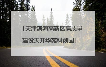 天津滨海高新区高质量建设天开华苑科创园
