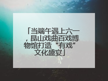 当端午遇上六一，昆山戏曲百戏博物馆打造“有戏”文化盛宴