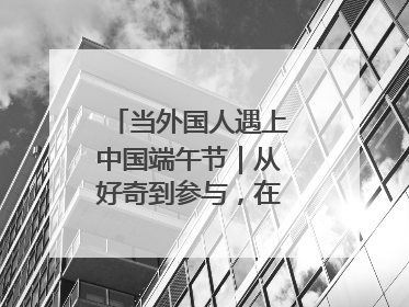 当外国人遇上中国端午节｜从好奇到参与，在沉浸中交融