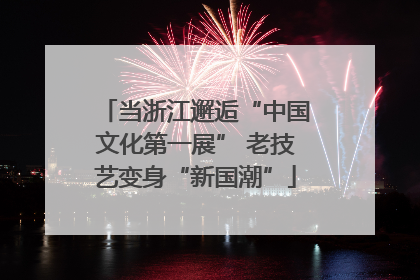 当浙江邂逅“中国文化第一展” 老技艺变身“新国潮”