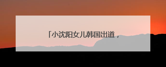 小沈阳女儿韩国出道，娱乐圈并非星二代扎堆的舒适区｜文艺评论