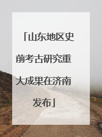 山东地区史前考古研究重大成果在济南发布