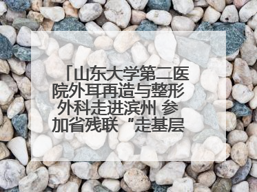 山东大学第二医院外耳再造与整形外科走进滨州 参加省残联“走基层 送康复”行动