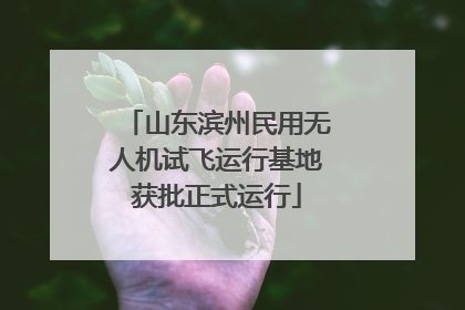 山东滨州民用无人机试飞运行基地获批正式运行