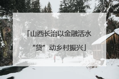 山西长治以金融活水“贷”动乡村振兴